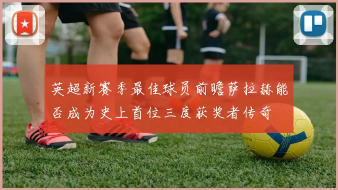 英超新赛季最佳球员前瞻萨拉赫能否成为史上首位三度获奖者传奇