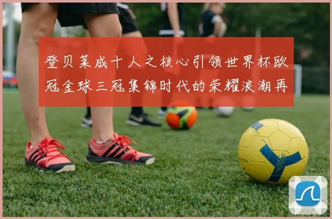 登贝莱成十人之核心引领世界杯欧冠金球三冠集锦时代的荣耀浪潮再起